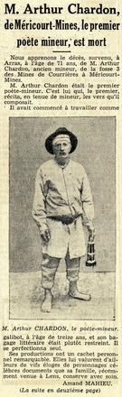 Texte manuscrit sur lequel on lit "Nous apprenons le décès, survenu, à Arras, à l’âge de 71 ans, de M. Arthur Chardon, ancien mineur, de la fosse 3 des Mines de Courrières à Méricourt-Mines. M. Arthur Chardon était le premier poète-mineur. C’est lui qui, le premier, récita, en tenue de mineur, les vers qu’il composait. Il avait commencé à travailler comme galibot à l’âge de treize ans, et son bagage littéraire était plutôt restreint. Il se perfectionna seul. Ses productions ont un cachet personnel remarquable. Elles lui valurent d’ailleurs de vifs éloges de personnages célèbres, documents que sa famille, récemment venue à Lens, conserve avec soin. Amand Mahieu. (la suite en deuxième page)".