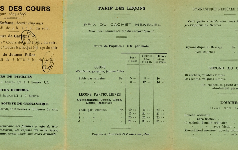 Document imprimé sur lequel on lit "Heures des cours pour 1894-1895. Cours d’enfants (depuis cinq ans) : jeudi et samedi de 4h à 5h du soir. Cours de garçons : mardi et vendredi (1er cours de 4h à 5h du soir, 2e cours de 4h 1/2 à 5h 1/2 du soir). Cours de jeunes filles : jeudi et samedi de 5h à 6h du soir. Cours de pupille : lundi et jeudi, de 6 heures 1/2 à 7 heures 1/2. Cours d’hommes : lundi et jeudi, de 8heures 1/2 à 9 heures. Cours de la société de gymnastique : mardi, mercredi et vendredi, de 8 heures à 10 heures du soir. Nota : Pour la commodité des familles et afin de leur éviter un double déplacement, les enfants des deux sexes, jusqu’à l’âge de 10 ans, seront admis aux cours d’enfants. Tarif des leçons : Prix du cachet mensuel (tout mois commencé est dû intégralement). Cours de pupilles : 2 fr. par mois. Cours d’enfants, garçons, jeunes filles ; 2 fois par semaine : 5fr. pour un élève, 8 fr. pour 2 élèves frère et sœur, 10 fr. pour 3 élèves frères et sœurs. 3 fois par semaine : 8 fr. (pour 1), 12 fr. (pour 2), 16 fr. (pour 3). Leçons particulières (gymnastique, canne, boxe, danse, maintien) ; 2 fois par semaine : 10, 15, 20 fr. 3 fois par semaine : 15, 20, 25 fr. 4 fois par semaine : 20, 25, 30 fr. 6 fois par semaine : 25, 30, 35 fr. Leçons à domicile : 5 francs en plus. Gymnastique médicale et orthopédique (cette partie consiste pour nous à exécuter exactement les prescriptions du médecin). Gymnastiques et massage ; 3 fois par semaine : 20 fr. 6 fois par semaine : 30 fr. Avec douches ; 25 et 35 fr. Leçons au cachet ; 10 cachets, valables 2 mois : 15 fr. 20 cachets, valables 3 mois : 25 fr. Les cachets se paient d’avance et sont absolument personnels. Douches (linge non compris) ; douche ordinaire : 0,50 fr. Douche avec friction : 0,80 fr. 10 cachets, douche ordinaire : 4 fr. 10 cachets, douche ordinaire avec friction : 6 fr. Abonnement mensuel, douche ordinaire : 10 fr. Abonnement mensuel, douche ordinaire avec friction : 15 fr".