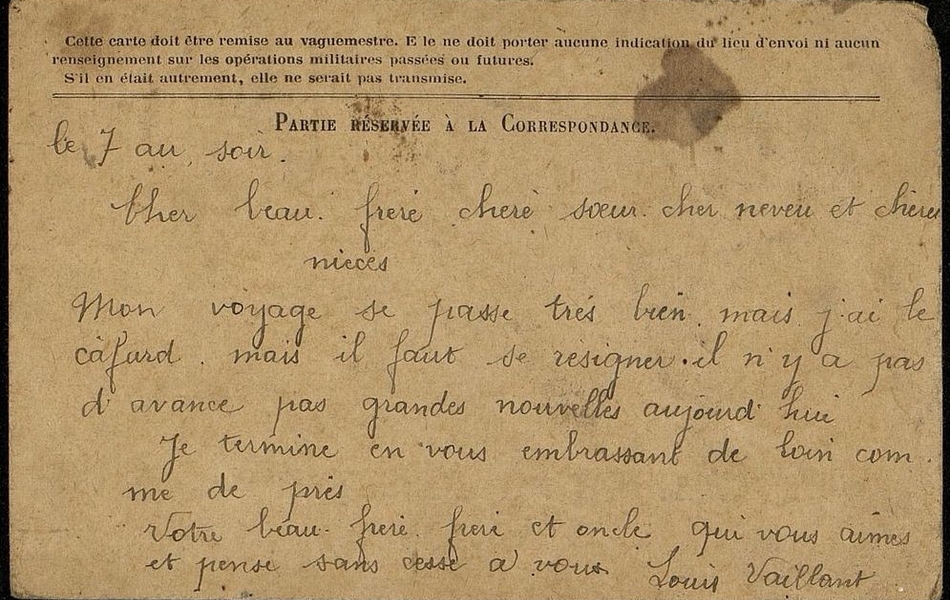 Carte postale manuscrite sur laquelle on lit : "Le 7 au soir. Cher beau-frère, chère sœur, cher neveu et chères nièces, Mon voyage se passe très bien mais j'ai le cafard, mais il faut se résigner. Il n'y a pas d'avance pas grandes nouvelles aujourd'hui. Je termine en vous embrassant de loin comme de près. Votre beau-frère, frère et oncle qui vous aimes et pense sans cesse à vous. Louis Vaillant".