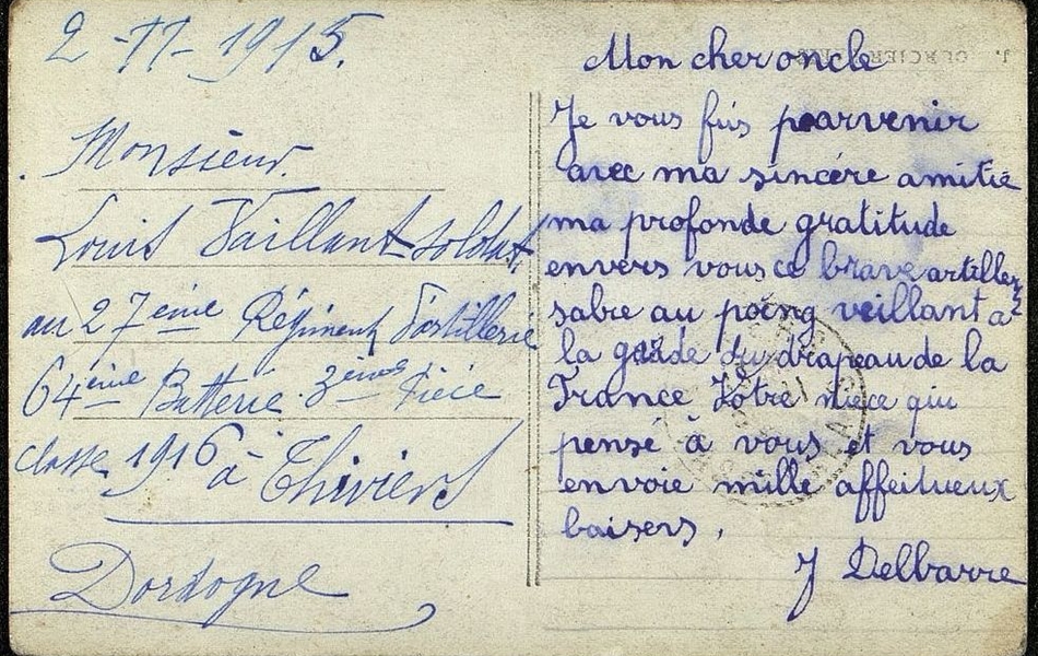 Carte manuscrite sur laquelle on lit : "Mon cher oncle, Je vous fais parvenir avec ma sincère amitié ma profonde gratitude envers vous ce brave artilleur, sabre au poing vaillant à la garde du drapeau de la France. Votre nièce qui pense à vous et vous envoie mille affectueux baisers. J. Delbarre. Monsieur Louis Vaillant, soldat au 27ième régiment d'artillerie, 64ième batterie, 3ième pièce, classe 1916 à Thiviers, Dordogne".