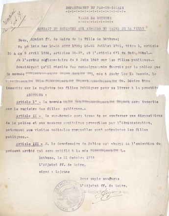 Document dactylographié sur lequel on lit : « Département du Pas-de-Calais, ville de Béthune. Extrait du registre aux arrêtés du maire de la ville. Nous, adjoint ff. de maire de la ville de Béthune ; vu les lois des 16-24 août 1790 ; 15-22 juillet 1791, titre 1, article 10 46, 5 avril 1884, articles 94-97, et l’article 471 du Code pénal. Vu l’arrêté réglementaire du 9 juin 1849 sur les filles publiques. Considérant qu’il résulte des renseignements fournis par la police que la nommée…, née à Auchy-les-la-Bassée, le… Désire être inscrite sur le registre des filles publiques pour se livrer à la prostitution. Arrêtons : Article 1 : La nommée… sera inscrite sur le registre des filles publiques. Article 2 : la susnommée sera tenue de se conformer aux dispositions de la police et aux mesures sanitaires auxquelles sont astreintes les filles publiques. Article 3 : Monsieur le commissaire de police est chargé de l’exécution du présent arrêté qui sera notifié à la née… Béthune, le 21 octobre 1919. L’adjoint ff. de maire, signée : Lejeune ».