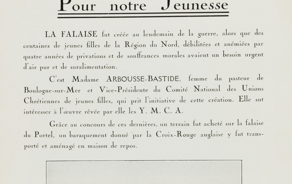 Texte imprimé sur lequel on lit, sous la photographie d'un groupe de jeunes filles devant le baraquement de La Falaise : "Œuvre de La Falaise. Maison de vacances du groupe du Nord des Unions chrétiennes de jeunes filles. Le Portel (Pas-de-Calais). Pour notre jeunesse. LA FALAISE fut créée au lendemain de la guerre, alors que des centaines de jeunes filles de la Région du Nord, débilitées et anémiées par quatre années de privations et de souffrances morales avaient un besoin urgent d'air pur et de suralimentation. C'est Madame Arbousse-Bastide, femme du pasteur de Boulogne-sur-Mer et vice-présidente du Comité national des Unions chrétiennes de jeunes filles, qui prit l'initiative de cette création. Elle sut intéresser à l'œuvre rêvée par elle les Y. M. C. A. Grâce au concours de ces dernières, un terrain fut acheté sur la falaise du Portel, un baraquement donné par la Croix-Rouge anglaise y fut transporté et aménagé en maison de repos".