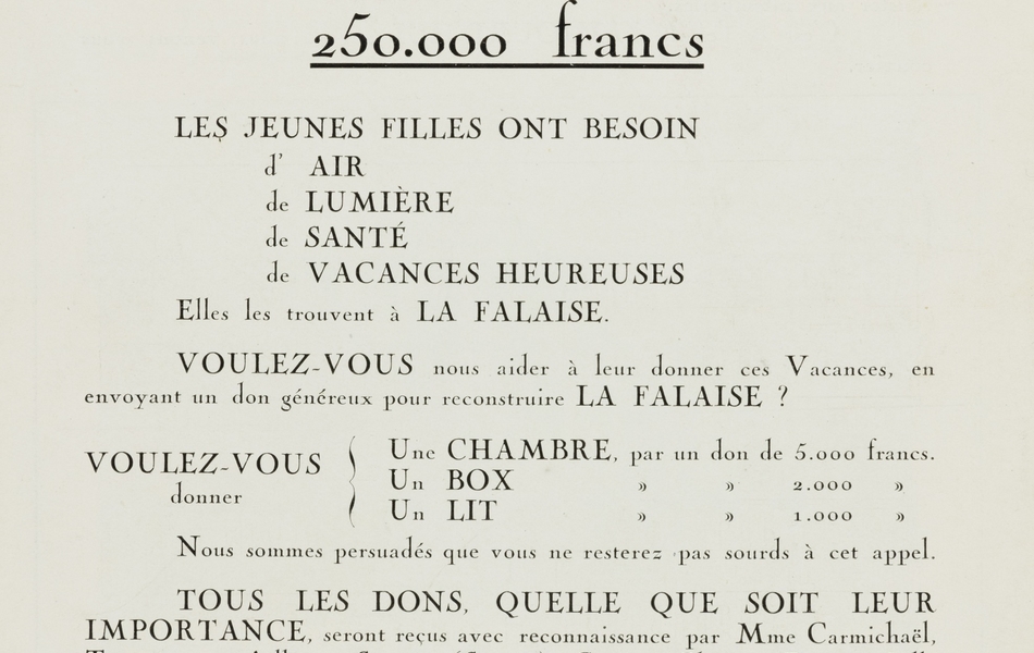 Texte imprimé sur lequel on lit : "Les moyens. Pour loger les 150 jeunes filles qui jusqu'ici sont venues chaque année, en 3 séries, peupler l'accueillante demeure, il nous faut construire une maison aussi gaie, aussi vaste, aussi remplie d'air et de lumière. Un devis a été établi. Des plans ont été tracés. Pour réaliser notre projet, il nous faut obtenir de la générosité des amis de l'œuvre 250 000 francs. Les jeunes filles ont besoin d'air de lumière, de santé, de vacances heureuses. Elles les trouvent à La Falaise. Voulez-vous nous aider à leur donner ces vacances, en envoyant un don généreux pour reconstruire La Falaise ? Voulez-vous donner une chambre, par un don de 5 000 francs, un box, par un don de 2 000 francs, un lit, par un don de 1 000 francs. Nous sommes persuadés que vous ne resterez pas sourds à cet appel. Tous les dons, quelle que soit leur importance, seront reçus avec reconnaissance par Mme Carmichaël, trésorière à Ailly-sur-Somme (Somme), compte chèques postaux Lille n° 29 934 ou par l'un des membres du comité. [Signé] : le comité de La Falaise. Membres du comité : madame Arbousse-Bastide, présidente honoraire ; madame Bosc, présidente, Lille ; madame Carmichaël, trésorière, Ailly-sur-Somme ; madame Deransart, secrétaire, Douai ; madame Bruce ; madame S. Gonthiez ; monsieur le pasteur Cremer ; monsieur le pasteur Nick ; monsieur le docteur Vincent ; monsieur V. Gonthiez ; monsieur H. Neu".