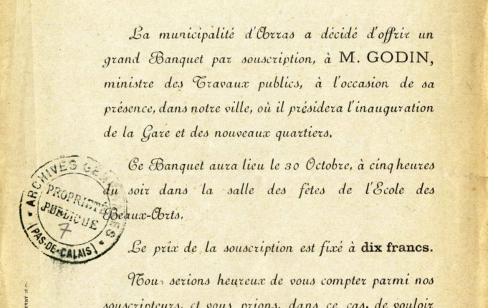 Invitation dactylographiée sur laquelle on lit "Inauguration des nouveaux quartiers et de la nouvelle gare. Arras, le 20 octobre 1898. Monsieur et cher concitoyen, La municipalité d'Arras a décidé d'offrir un grand Banquet par souscription, à M. Godin, ministre des Travaux publics, à l'occasion de sa présence, dans notre ville, où il présidera l'inauguration de la Gare et des nouveaux quartiers. Ce Banquet aura lieu le 30 Octobre, à cinq heures du soir dans la salle des fêtes de l'École des Beaux-Arts. Le prix de la souscription est fixé à dix francs. Nous serions heureux de vous compter parmi nos souscripteurs, et vous prions, dans ce cas, de vouloir bien adresser pour le 26 courant, dernier délai, votre adhésion à M. Bouvry, directeur de l'Avenir, 4, rue de l'Arsin, Arras, en y joignant votre cotisation. Veuillez agréer, Monsieur et cher Concitoyen, l'expression de nos sentiments très distingués. Le comité d'organisation"