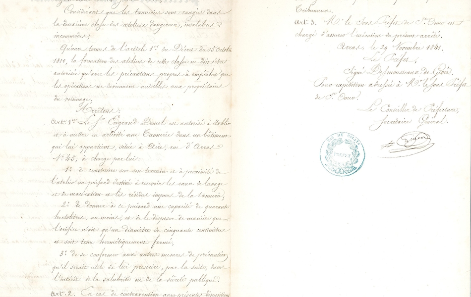 Document manuscrit sur lequel on lit : "Vu le décret du 15 octobre 1810 et l’ordonnance règlementaire du 14 janvier 1815, considérant que les tanneries sont rangées dans la deuxième classe des ateliers dangereux, insalubres et incommodes, qu’aux termes de l’article 1er du décret du 15 octobre 1810, la formation des ateliers de cette classe ne doit être autorisée qu’avec les précautions propres à empêcher que les opérations ne deviennent nuisibles aux propriétaires du voisinage, arrêtons : article 1er : le sieur Engrand-Demol est autorisé à établir et à mettre en activité une tannerie dans un bâtiment qui lui appartient, situé à Aire, rue d’Arras, numéro 45, à charge par lui : Premièrement, de construire sur son terrain et à proximité de l’atelier un puisard destiné à recevoir les eaux de lavage et de macération et les résidus impurs de la tannerie. Deuxièmement, de donner à ce puisard une capacité de quarante hectolitres au moins et de le disposer de manière que l’orifice n’ait qu’un diamètre de cinquante centimètres et soit tenu hermétiquement fermé. Troisièmement, de se conformer aux autres mesures de précaution, qu’il serait utile de lui prescrire par la suite, dans l’intérêt de la salubrité ou de la sûreté publique. Article 2 : en cas de contravention aux présentes dispositions, le sieur Engrand-Demol encourrait l’interdiction de son établissement sans préjudice des peines et dommages-intérêts qui seraient prononcés par les tribunaux. Article 3 : Monsieur le sous-préfet de St Omer est chargé d’assurer l’exécution du présent arrêté. Arras, le 29 novembre 1841. Le Préfet, signé Desmousseaux de Givré. Pour expédition adressée à Monsieur le Sous-préfet de St Omer. Le Conseiller de Préfecture, Secrétaire Général. Signature". 