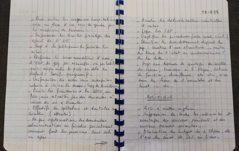 Photographie couleur du texte suivant : "Pour éviter les urgences hospitalières, mise en place d’un tour de garde par les médecins de terrain. Suppression de tous les privilèges des agents de l’Union européenne. Stop à la politique de favoriser les aisés. Plafonner les consommations d’eau, d’EDF, de gaz par ménage ou par habitant, puis augmenter le prix au-delà du plafond : tarif progressif. Uniformiser les aides aux entreprises, réduire à 10 ou 20 maxi. Trop de lourdeur. Punir les fraudeurs à la Sécu, au fisc, aux retraités par des amendes à raison de 10 fois la fraude. Effectif des ophtalmo et dentistes à doubler (attente). Ne pas systématiser les démarches administratives ou fiscales par internet. Comment font les personnes sans ordinateur ou âgées ? Arrêter les délocalisations industrielles et autres. Loger les SDF. Simplifier les procédures (code rural, civil…). Planifier le désendettement abyssal du pays : création d’une structure, vente des biens de l’état en remboursement de la dette. Stop aux dépenses de prestige : vaisselle de Sèvres, travaux à l’Elysée, voitures de fonction, chauffeurs, etc., vins dans les bars de l’assemblée et du Sénat, etc. Politique : RIC à mettre en place. Suppression de toutes les indemnités et avantages des anciens présidents et des anciens premiers ministres. Diminution du budget de l’Elysée, de l’Assemblée nationale, du Sénat, de 50% en deux ans".