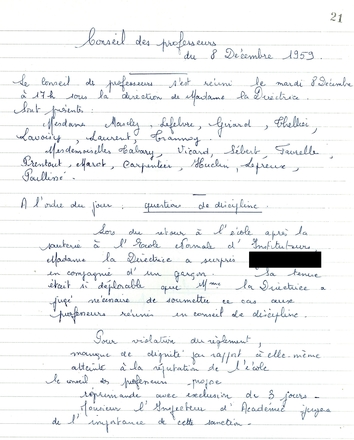 Document manuscrit sur lequel on lit : "Conseil des professeurs du 8 décembre 1959. Le conseil des professeurs s’est réuni le mardi 8 décembre à 17 heures sous la direction de Madame la Directrice. Sont présents : Mesdames Masclez, Lefebvre, Girard, Thellier, Lavoisy, Laurent, Trannoy, Mesdemoiselles Tabary, Vicard, Sébert, Favrelle, Prentout, Marot, Carpentier, Huclin, Lepreuve, Paillissé. À l’ordre du jour : questions de discipline. Lors du retour à l’école après la sauterie à l’École Normale d’Instituteurs, Madame la Directrice a surpris xxx en compagnie d’un garçon. Sa tenue était si déplorable que Madame la Directrice a jugé nécessaire de soumettre ce cas aux professeurs réunis en conseil de discipline. Pour violation du règlement, manque de dignité par rapport à elle-même, atteinte à la réputation de l’école, le conseil des professeurs propose réprimande avec exclusion de trois jours. Monsieur l’Inspecteur d’Académie jugera de l’importance de cette sanction…"