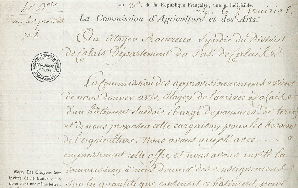 Lettre manuscrite sur laquelle on lit : "Paris, le 26 floréal an 3e de la République française, une et indivisible. Reçu le 1er prairial. Rép. le 2 prairial. La Commission d’agriculture et des arts. Au citoyen procureur syndic du district de Calais, département du Pas-de-Calais. La Commission des approvisionnements vient de nous donner avis, citoyen, de l’arrivée à Calais d’un bâtiment suédois, chargé de pommes-de-terre et de nous proposer cette cargaison pour les besoins de l’agriculture. Nous avons accepté avec empressement cette offre et nous avons invité la commission à nous donner des renseignemens sur la quantité que contenoit ce bâtiment, pour faciliter une répartition proportionnée aux besoins des districts qui pourront profiter de ce secours. Mais en attendant que ces instructions..." 