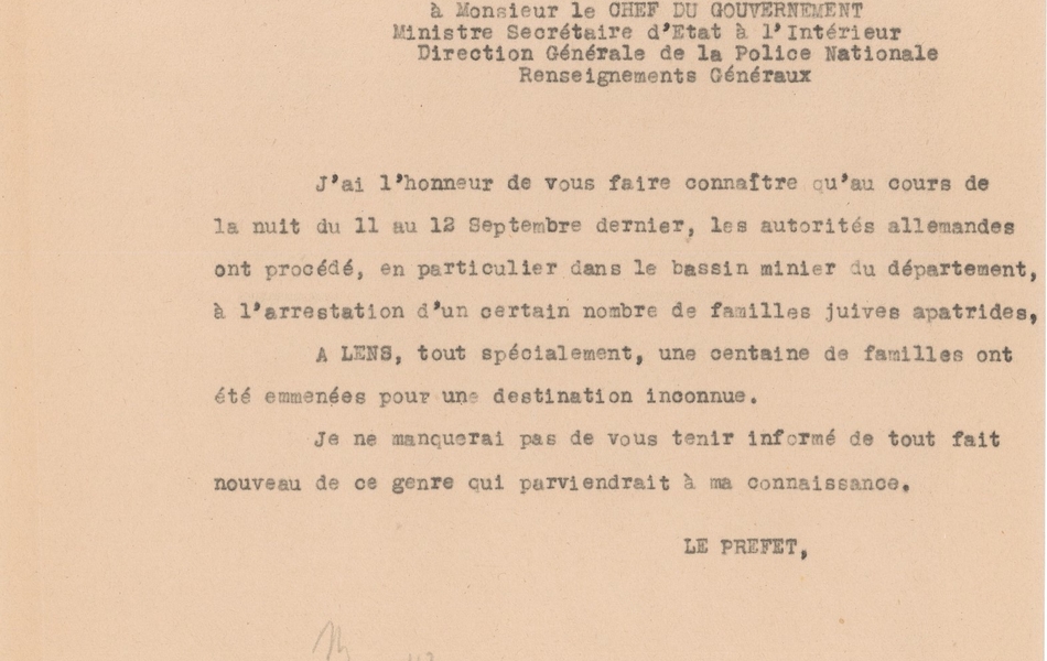 Courrier dactylographié sur lequel on lit : « 16 septembre 1942. Le Préfet du Pas-de-Calais à Monsieur le Chef du gouvernement, ministre secrétaire d’état à l’Intérieur, direction générale de la police nationale, renseignements généraux. J’ai l’honneur de vous faire connaître qu’au cours de la nuit du 11 au 12 septembre dernier, les autorités allemandes ont procédé, en particulier dans le bassin minier du département, à l’arrestation d’un certain nombre de familles juives apatrides. A Lens, tout spécialement, une centaine de familles ont été emmenées pour une destination inconnue. Je ne maquerai pas de vous tenir informé de tout fait nouveau de ce genre qui parviendrait à ma connaissance. Le préfet ».