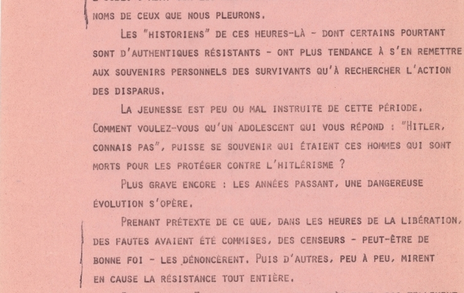 Texte dactylographié sur lequel on lit : "Mais que chacun de nous s’interroge. Si les fascistes furent vaincus, avons-nous, depuis, tellement progressé dans le combat contre leurs idées ? Les souvenirs de la Résistance s’estompent. La pesanteur de l’oubli s’abat sur les sacrifices, les mobiles, voire même les noms de ceux que nous pleurons. Les « historiens » de ces heures-là – dont certains pourtant sont d’authentiques résistants – ont plus tendance à s’en remettre aux souvenirs personnels des survivants qu’à rechercher l’action des disparus. La jeunesse est peu ou mal instruite de cette période. Comment voulez-vous qu’un adolescent qui vous répond : « Hitler, connais pas », puisse se souvenir qui étaient ces hommes qui sont morts pour les protéger contre l’hitlérisme ? Plus grave encore : les années passant, une dangereuse évolution s’opère. Prenant prétexte de ce que, dans les heures de la Libération, des fautes avaient été commises, des censeurs – peut-être de bonne foi – les dénoncèrent. Puis d’autres, peu à peu, mirent en cause la Résistance tout entière. Parce que la France meurtrie – et, après tout, pas tellement glorieuse – de l’après-guerre avait cherché par le récit et par l’image à se donner des raisons d’être fière et avait exagéré en se présentant comme un peuple massivement dressé, pendant quatre ans, contre l’Occupant, d’autres censeurs – ou les mêmes – s’efforcèrent de donner une autre image de la France sous Vichy. Nous savons bien, nous mieux que d’autres, que la Résistance active a été, pendant très très longtemps, un phénomène très mino-[...]".