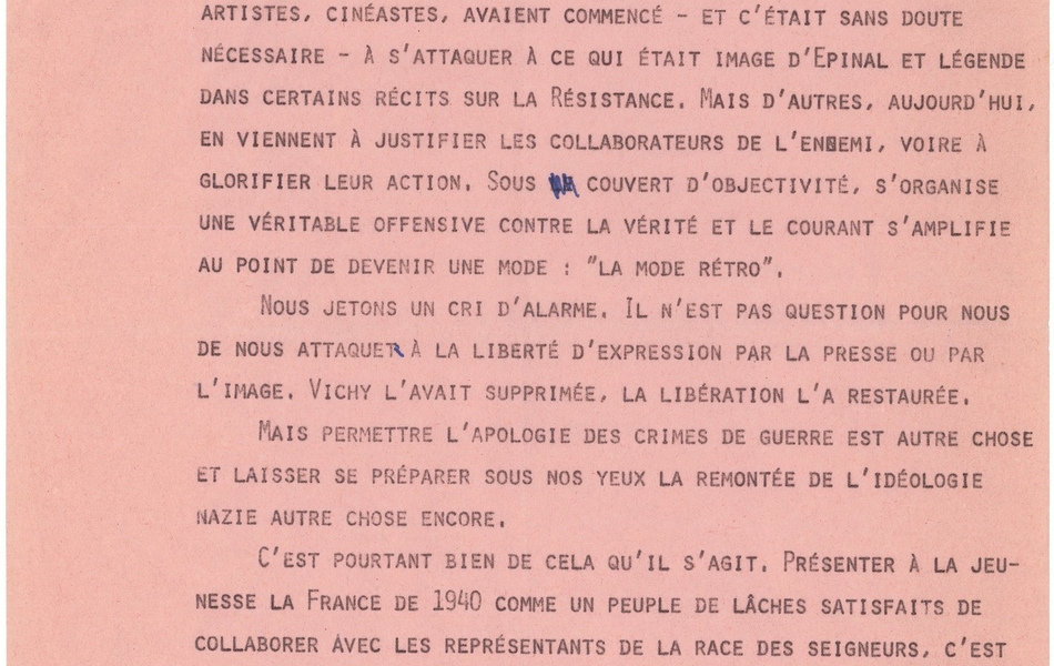 Texte manuscrit sur lequel on lit : "[...]-Ritaire par rapport aux masses. Mais fallait-il en venir à présenter cette France souvent résignée et attentiste comme un troupeau de collaborateurs et de lâches ? Et c’est pourtant à ces conclusions que l’on aboutit aujourd’hui. Certains intellectuels, artistes, cinéastes, avaient commencé – et c’était sans doute nécessaire – à s’attaquer à ce qui était l’image d’Épinal et légende dans certains récits sur la Résistance. Mais d’autres, aujourd’hui, en viennent à justifier les collaborateurs de l’ennemi, voire à glorifier leur action. Sous couvert d’objectivité, s’organise une véritable offensive contre la vérité et le courant s’amplifie au point de devenir une mode : « la mode rétro ». Nous jetons un cri d’alarme. Il n’est pas question pour nous de nous attaquer à la liberté d’expression par la presse ou par l’image. Vichy l’avait supprimée, la Libération l’a restaurée. Mais permettre l’apologie des crimes de guerre est autre chose et laisser se préparer sous nos yeux la remontée de l’idéologie nazie autre chose encore. C’est pourtant bien de cela qu’il s’agit. Présenter à la jeunesse la France de 1940 comme un peuple de lâches satisfaits de collaborer avec les représentants de la race des seigneurs, c’est la manifestation évidente du mépris du peuple et de la démocratie. Et l’on découvre vite derrière tout cela l’arrière-pensée fasciste qu’il faut à ce peuple abâtardi une élite pour le conduire, le diriger, au besoin le mater". 