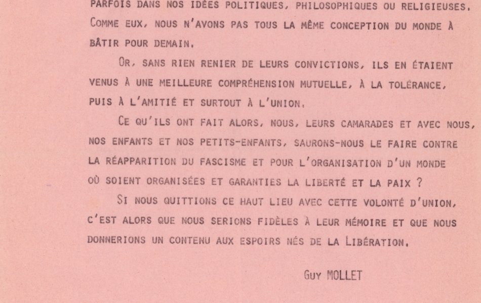 Texte dactylographié sur lequel on lit : "Nous jetons un cri d’alarme et nous lançons un appel. Le danger existe. Mais combien plus grave était la situation affrontée par ceux dont nous célébrons aujourd’hui le souvenir ! Retenons donc leur enseignement. Comme eux, nous sommes différents parfois dans nos idées politiques, philosophiques ou religieuses. Comme eux, nous n’avons pas tous la même conception du monde à bâtir pour demain. Or, sans rien renier de leurs convictions, ils en étaient venus à une meilleure compréhension mutuelle, à la tolérance, puis à l’amitié et surtout l’union. Ce qu’ils ont fait alors, nous, leurs camarades et avec nous, nos enfants et nos petits-enfants, saurons-nous le faire contre la réapparition du fascisme et pour l’organisation d’un monde où soient organisées et garanties la liberté et la paix ? Si nous quittions ce haut lieu avec cette volonté d’union, c’est alors que nous serions fidèles à leur mémoire et que nous donnerions un contenu aux espoirs nés de la Libération. Guy Mollet".