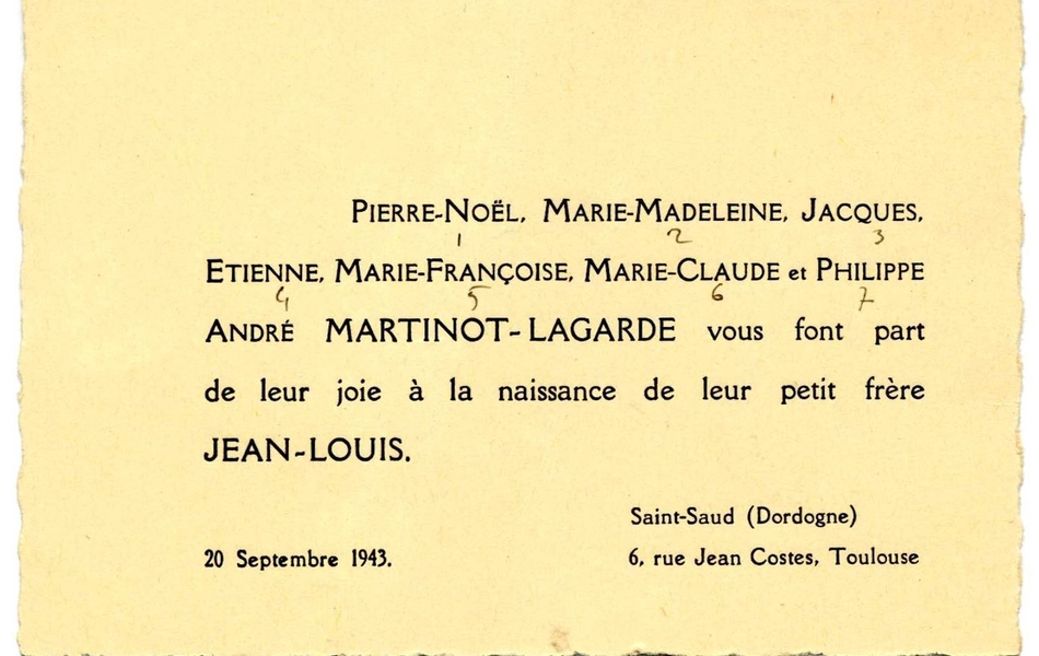 Document imprimé sur lequel on lit : "Pierre-Noël, Marie-Madeleine, Jacques, Etienne, Marie-Françoise, Marie-Claude et Philippe André Martinot-Lagarde vous font part de leur joie à la naissance de leur petit-frère Jean-Louis. 20 septembre 1943, Saint-Saud (Dordogne), 6 rue Jean Costes, Toulouse".