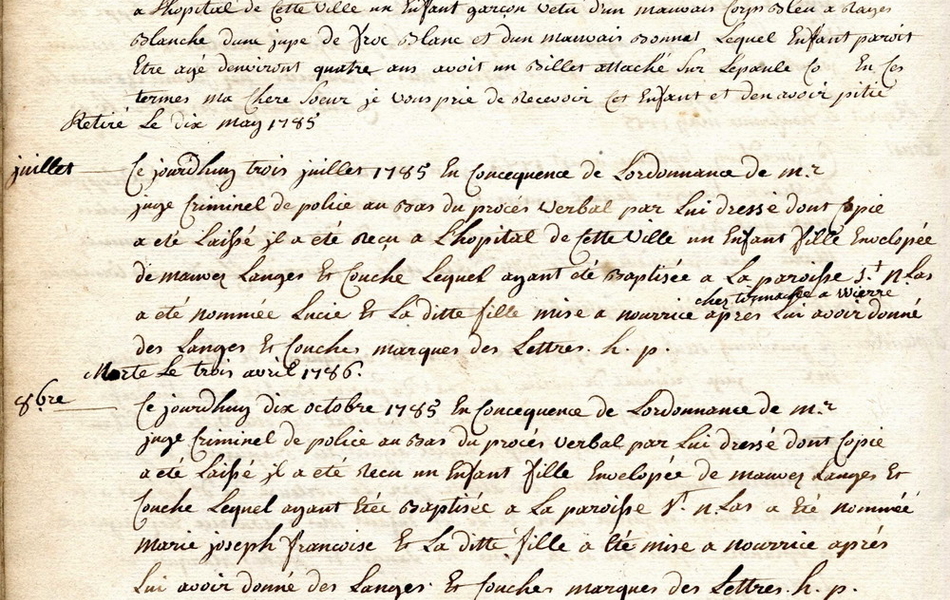 "Texte manuscrit sur lequel on lit : "1785 mars. Ce jourd'huy dix huit mars 1785 en conséquence de l'ordonnance de Monsieur le juge criminel de police au bas du procès-verbal par lui dressé dont copie a été laissé, il a été reçu à l'hôpital de cett ville un enfant fille enveloppée de langes et couches, lequel ayant été baptisée à la paroisse Saint Nicolas à Wierre, a été nommée Catherine Austreberthe et la ditte enfant mise à nourrice après lui avoir donné des langes et couches marqués des lettres H.P. Retiré le 4 juillet 1785. Avril. Ce jourd'hui vingt avril 1785 en conséquence de l'ordonnance de Monsieur le juge criminel de police au bas du procès-verbal par lui dressé dont copie a été laissé, il a été reçu à l'hôpital de cette ville un enafant garçon vêtu d'un mauvais corps bleu et rayé blanc, d'une jupe de froc blanc et d'un mauvais bonnet, lequel enfant paraît être âgé d'environ quatre ans, avoir un billet attaché sur l'épaule en ces termes "ma chère soeur je vous prie de recevoir cet enfant et d'en avoir pitié". Retiré le dix mai 1785..."