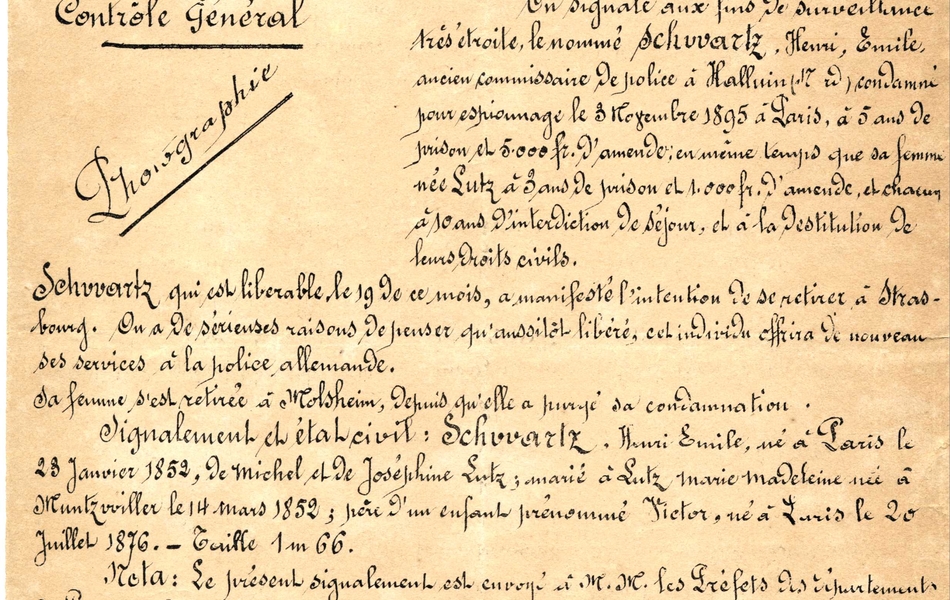 Document manuscrit accompagné de deux photos du même homme de face et de profil, sur lequel on lit : "Ministère de l'Intérieur. Direction de la Sûreté générale. Étrangers, contrôle général. Paris, le 10 août 1900. Signalement (confidentiel). On signale aux finds de surveillance très étroite, le nommé Schwartz, Henri, Émile, encien commissaire de police à Halluin (Nord), condamné pour espionnage le 3 novembre 1895 à Paris, à 5 ans de prison et 5000 francs d'amende ; en même temps que sa femme, née Lutz, à 3 ans de prison et 1000 francs d'amende, et chacun à 10 ans d'interdiction de séjour, et à la destitution de leurs droits civils. Schwartz qui est libérable le 19 de ce mois, a manifesté l'intention de se retirer à Strasbourg. On a de sérieuses raisons de penser qu'aussitôt libéré, cet individu offrira de nouveau ses services à la police allemande. Sa femme s'est retirée à Molsheim depuis qu'elle a purgé sa condamnation. Signalement et état civil : Schwartz Henri Émile, né à Paris le 23 janvier 1853, de Michel et Joséphine Lutz ; marié à Lutz Marie-Madeleine née à Muntzviller le 14 mars 1852 ; père d'un enfant prénommé Victor, né à Paris le 20 juillet 1876. Taille : 1 mètre 66. Nota : le présent signalement est envoyé à MM. les préfets des départements du Pas-de-Calais, Nord, Ardennes, Meuse, Meurthe-et-Moselle, Vosges, Haut-Rhin, Haute-Saône et à MM. les commissaires spéciaux de leurs départements. Il est également adressé à M. le préfet de police et à MM. les commissaires..."