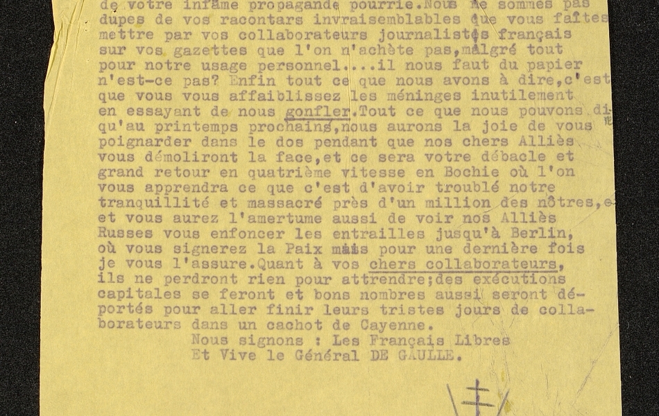 Texte dactylographié sur lequel on lit : "Messieurs les Boches, Nous autres Français, nous commençons à en avoir assez de votre infâme propagande pourrie. Nous ne sommes pas dupes de vos racontars invraisemblables que vous faites mettre par vos collaborateurs journalistes français sur vos gazettes que l'on n'achète pas, malgré tout pour notre usage personnel... il nous faut du papier n'est-ce-pas ? Enfin tout ce que nous avons à dire, c'est que vous vous affaiblissez les méninges inutilement en essayant de nous gonfler. Tout ce que nous pouvons dire, c'est qu'au printemps prochain, nous aurons la joie de vous poignarder dans le dos pendant que nos chers Alliés vous démoliront la face, et ce sera votre débâcle et grand retour en quatrième vitesse en Bochie où l'on vous apprendra ce que c'est d'avoir troublé notre tranquillité et massacré près d'un million des nôtres, et vous aurez l'amertume aussi de voir nos Alliés Russes vous enfoncer les entrailles jusqu'à Berlin où vous signerez la Paix, mais pour une dernière fois je vous l'assure. Quant à vos chers collaborateurs, ils ne perdront rien pour attendre ; des exécutions capitales se feront et bon nombre aussi seront déportés pour aller finir leurs tristes jours de collaborateurs dans un achot de Cayenne. Nous signons : Les Français Libres. Et vive le Général de Gaulle".