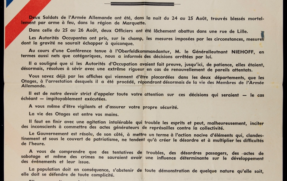 Affiche imprimée sur laquelle on lit : "Préfectures du Nord et du Pas-de-Calais. Appel à la population. Deux soldats de l'armée allemande ont été, dans la nuit du 24 au 25 août, trouvés blessés mortellement par arme à feu, dans la région de Marquette. Dans celle du 25 au 26 août, deux officiers ont été lâchement abattus dans une rue de Lille. Les autorités occupantes ont pris, sur le champ, les mesures imposées par les circonstances, mesures dont la gravité ne saurait échapper à quinconque. Au cours d'une conférence tenue à l'Oberfeldkommandatur, M. le generalleutnant Niehoff, en termes aussi nets que catégoriques, nous a informés des décisions arrêtées par lui. Il a souligné que si les autorités d'occupation avaient fait preuve, jusqu'ici, de patience, elles étaient, désormais, résolues à sévir avec une extrême rigueur en cas de renouvellement de pareils attentats. Vous sa vez déjà par les affiches qui viennent d'être placardées dans les deux départements, que les otages, à l'arrestation desquels il a été procédé, répondront désormais de la vie des membres de l'armée allemande. Il est de notre devoir strict d'appeler toute votre attention sur ces décisions qui seraient - le cas échéant - impitoyablement exécutées. À vous-même d'être vigilants et d'assurer votre propre sécurité. La vie des otages est entre vos mains. Il faut en finir avec une agitation intolérable qui trouble les esprits et peut, malheureusement, inciter des inconscients à commettre des actes générateurs de représailles contre la collectivité. Le gouvernement est résolu, de son côté, à mettre un terme à l'action nocive d'éléments qui, clandestinement et sous le couvert de patriotisme, ne tendent qu'à créer le désordre et à multiplier les difficultés de l'heure. À vous de comprendre que des tentatives de troubles, des désordres passagers, des actes de sabotage et même des crimes ne sauraient avoir une influence déterminante sur le développement des événements et leur issue. La population doit en conséquence, s'abstenir de toute démonstration de quelque nature qu'elle soit, elle doit se défendre de toute complicité. Elle ne saurait cependant, par sa passivité, paraître approuver des actes qui ne sont pas français parce que lâches. Elle doit, plus que jamais, faire preuve de sagesse et de pondération. Elle doit, elle-même, se protéger et maintenir la tranquillité publique, en déjouant toutes les manoeuvres et toutes les tentatives dont le seul but est de favoriser une agitation criminelle, d'engendrer la souffrance et de soulever le mécontentement général. Connaissant votre esprit de compréhension, sûrs de votre patriotisme, nous ne doutons pas que notre appel à votre solide raison sera entendu. Nous vous faisons confiance. 28 août 1941. Le préfet du Nord : Fernand Carles, le préfet du Pas-de-Calais : Amédée Bussière".