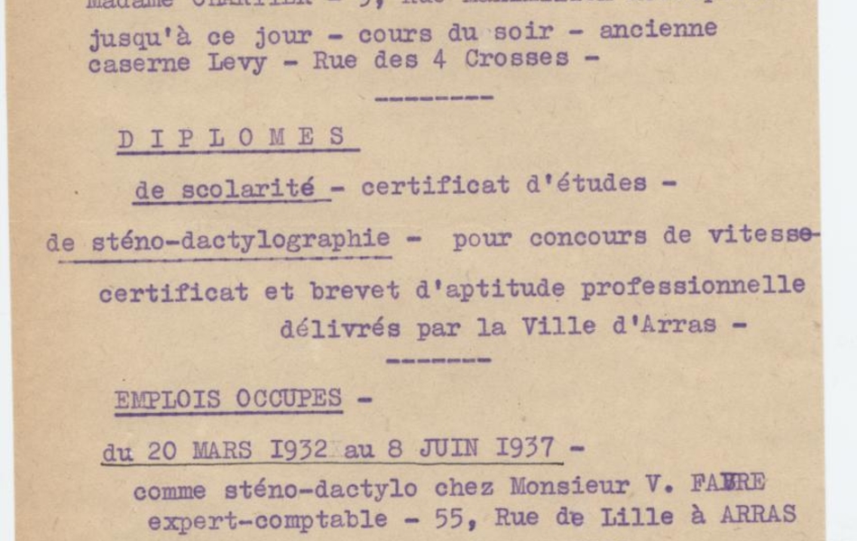 Texte dactylographié sur lequel on lit "Blondel Andrée, 54 Grand Place à Arras. Note, le 11 juillet 1938. Partie 1 : Études. Scolaires : jusqu’au certificat d’études. De sténo-dactylographie : de 1930 à 1932 chez Madame Chartier (au 9 rue Maximilien Robespierre) jusqu’à ce jour (cours du soir) ancienne caserne Levy dans la rue des 4 Crosses. Partie 2 : Diplômes. De scolarité : certificat d’études. De sténo-dactylographie : pour concours de vitesse, certificat et brevet d’aptitude professionnelle délivrée par la ville d’Arras. Partie 3 : Emplois occupés. Du 20 mars 1932 au 8 juin 1937 : comme sténo-dactylo chez monsieur V. Fabre, expert-comptable au 55 rue de Lille à Arras. Du 8 juin 1937 au 15 octobre 1937 : dans les écritures, puis comme ouvrière à la Compagnie Française des Bas à Saint-Laurent-Blangy. À partir du 1er novembre 1937 : comme sténo-dactylo chez Monsieur Ragons, droguerie, au 12 rue de la Taillerie à Arras ; j’y travaille encore à l’heure actuelle. [signé] Andrée Blondel".