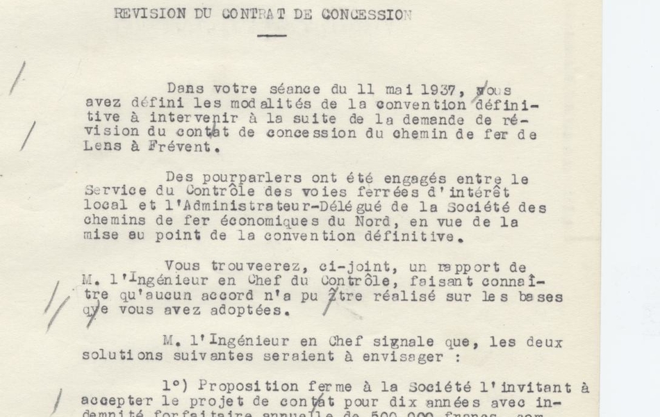 Texte dactylographié et annoté à la main sur lequel on lit "Chemins de fer d’intérêt local. Chemin de fer de Lens à Frévent. Révision du contrat de concession. Dans votre séance du 11 mai 1937, vous avez défini les modalités de la convention définitive à intervenir à la suite de la demande de révision du contrat de concession du chemin de fer de Lens à Frévent. Des pourparlers ont été engagés entre le Service du Contrôle des voies ferrées d’intérêt local et l’Administrateur-Délégué de la Société des chemins de fer du Nord, en vue de la mise au point de la convention définitive. Vous trouverez, ci-joint, un rapport de Monsieur l’Ingénieur en Chef du Contrôle, faisant connaître qu’aucun accord n’a pu être réalisé sur les bases que vous adoptées. Monsieur l’Ingénieur en Chef signale que, les deux solutions suivantes seraient à envisager : 1. Proposition ferme à la société l’invitant à accepter le projet de contrat pour dix années avec indemnité forfaitaire annuelle de 500.000 francs, comportant éventuellement une clause de garantie à définir pour l’application éventuelle de nouvelles lois sociales ou hausse de main-d’œuvre et matériel. 2. Résiliation immédiate à la demande du pouvoir concédant en conformité du décret-loi du 23 Octobre 1935. Je vous prie de vouloir bien en délibérer".