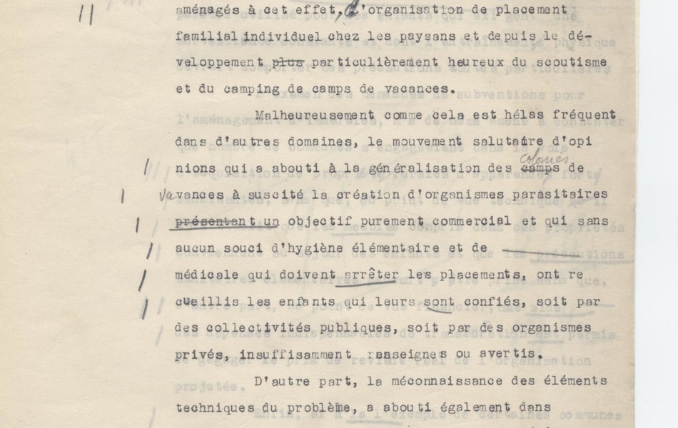 Texte dactylographié et annoté à la main (bâtons dans la marge, mots soulignés), sur lequel on lit "OIOI. ACZT (-). Marcelle Ybert. Les colonies de vacances. Les colonies de vacances ont pris le triple caractère de centres [texte manquant] généralement dans d’anciens châteaux spécialement aménagés à cet effet, l’organisation de placement familial individuel chez las paysans et depuis le développement particulièrement heureux du scoutisme et du camping de camps de vacances. Malheureusement comme cela est hélas fréquent dans d’autres domaines, le mouvement salutaire d’opinions qui a abouti à la généralisation des colonies de vacances a suscité la création d’organismes parasitaires présentant un objectif purement commercial et qui sans aucun souci d’hygiène élémentaire et de [texte manquant] médicale qui doivent arrêter les placements, ont recueilli les enfants qui leur sont confiés, soit par des collectivités publiques, soit par des organismes privés, insuffisamment renseignés ou avertis. D’autre part, la méconnaissance des éléments techniques du problème, a abouti également dans nombres de cas, à des placements inconsidérés susceptibles de résultats et opposés à ceux qui font attendre la guerre au commerce. Certains organismes par exemple, ont créé des […]"