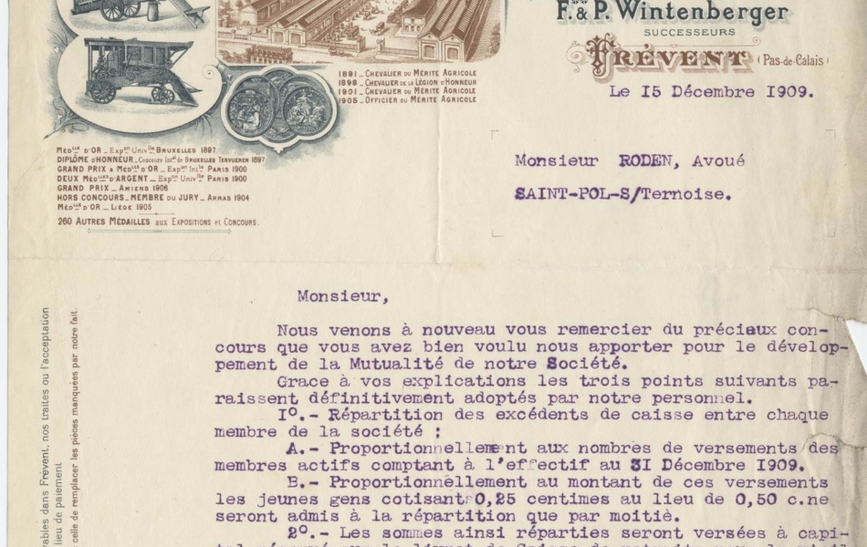 Document dactylographié à en-tête imprimée (représentant des vues aériennes de l’entreprise "A. Winterberger et fils. Machines agricoles. Spécialité de Batteuses, moteurs, etc. »). Sur le courrier, on lit « Frévent, le 15 décembre 1909. Monsieur Roden, avoué. Saint-Pol-sur-Ternoise. Monsieur, Nous venons à nouveau vous remercier du précieux concours que vous avez bien voulu nous apporter pour le développement de la Mutualité de notre Société. Grâce à vos explications les trois points suivants paraissent définitivement adoptés par notre personnel. [premièrement] Répartition des excédents de caisse entre chaque membre de la société ; [petit a] Proportionnellement aux nombres de versements des membres actifs comptant à l’effectif au 31 décembre 1909. [petit b] Proportionnellement au montant de ces versements les jeunes gens cotisant 0.25 centimes au lieu de 0.50 centimes ne seront admis à la répartition que par moitié. [Deuxièmement] Les sommes ainsi réparties seront versées à capital réservé sur le livret de caisse de retraite pour la vieillesse qui sera pris pour chaque adhérent ou sur les livrets existants de ceux qui en sont possesseurs. [Troisièmement] L’âge spécifié pour la retraite sera celui de 55 ans. Nous vous serions obligés une fois de plus de vouloir bien remplir les formalités nécessaires pour que nous puissions faire légalement cette répartition avant la clôture de l’exercice le 31 décembre prochain. De nous faire connaître l’état de vos démarches et si nous avons de notre côté des formalités à remplir pour éviter tout retard. Veuillez agréer, Monsieur, nos salutations très empressées. J. Wintenberger".