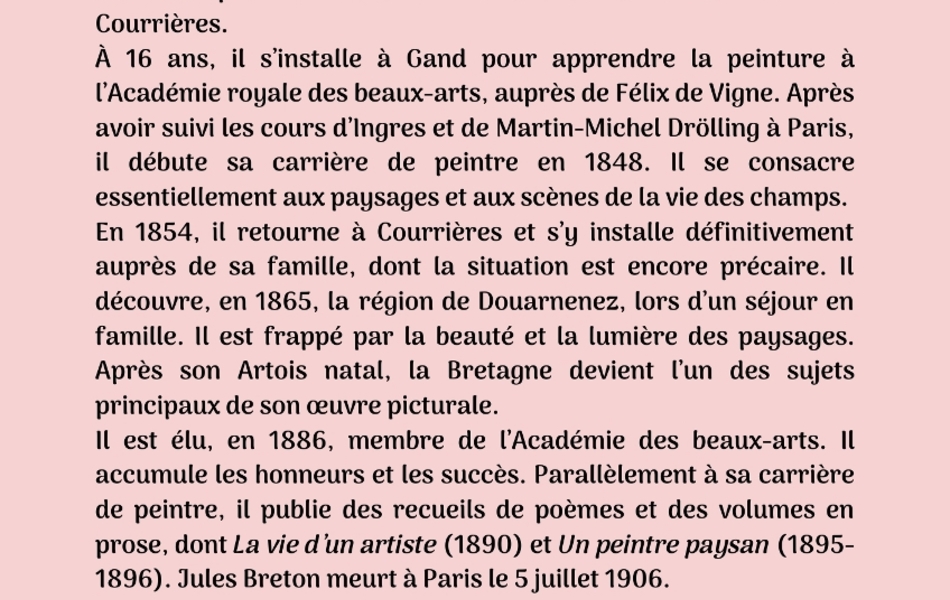 Photographie couleur sur laquelle on lit le texte suivant : "Troisième biographie : Jules Breton. Jules-Adolphe-Aimé-Louis Breton est né le 1er mai 1827 à Courrières. À 16 ans, il s’installe à Gand pour apprendre la peinture à l’Académie royale des beaux-arts, auprès de Félix de Vigne. Après avoir suivi les cours d’Ingres et de Martin-Michel Drölling à Paris, il débute sa carrière de peintre en 1848. Il se consacre essentiellement aux paysages et aux scènes de la vie des champs. En 1854, il retourne à Courrières et s’y installe définitivement auprès de sa famille, dont la situation est encore précaire. Il découvre, en 1865, la région de Douarnenez, lors d’un séjour en famille. Il est frappé par la beauté et la lumière des paysages. Après son Artois natal, la Bretagne devient l’un des sujets principaux de son œuvre picturale. Il est élu, en 1886, membre de l’Académie des beaux-arts. Il accumule les honneurs et les succès. Parallèlement à sa carrière de peintre, il publie des recueils de poèmes et des volumes en prose, dont La vie d’un artiste (1890) et Un peintre paysan (1895- 1896). Jules Breton meurt à Paris le 5 juillet 1906".